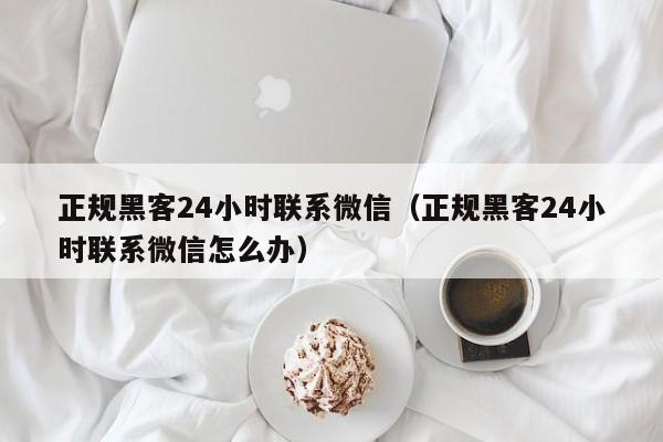 正规黑客24小时联系微信（正规黑客24小时联系微信怎么办）